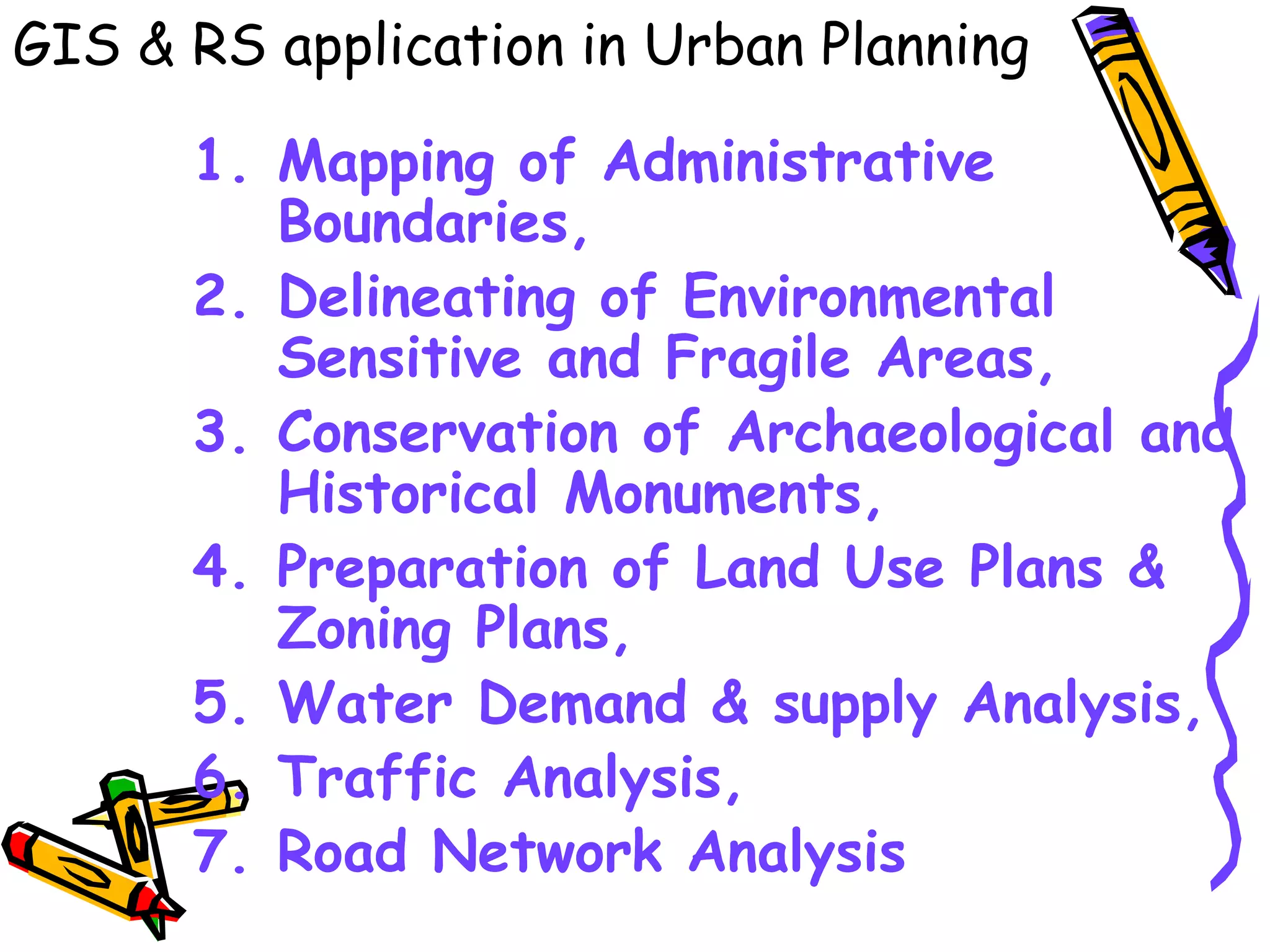1. Mapping of Administrative
Boundaries,
2. Delineating of Environmental
Sensitive and Fragile Areas,
3. Conservation of Archaeological and
Historical Monuments,
4. Preparation of Land Use Plans &
Zoning Plans,
5. Water Demand & supply Analysis,
6. Traffic Analysis,
7. Road Network Analysis
GIS & RS application in Urban Planning
 