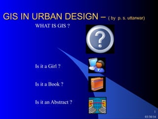 03/30/16
1
GIS IN URBAN DESIGN –GIS IN URBAN DESIGN – ( by p. s. uttarwar)( by p. s. uttarwar)
WHAT IS GIS ?
Is it a Girl ?
Is it a Book ?
Is it an Abstract ?
 