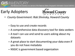 Early Adopters
 • County Government: Rob Slivinsky, Howard County

   – Easy to use and create records
   – A comprehensive data discovery tool for data seekers
   – A tool I can use and send to users asking about my
     datasets
   – A great place to start documenting your data even if
     you do not have metadata
   – NSGIC is government based organization
 