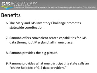 Benefits
 6. The Maryland GIS Inventory Challenge promotes
    statewide coordination.

 7. Ramona offers convenient search capabilities for GIS
    data throughout Maryland, all in one place.

 8. Ramona provides the big picture.

 9. Ramona provides what one participating state calls an
    “online Rolodex of GIS data providers.”
 