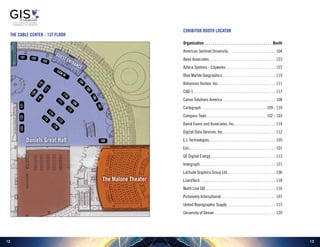 1312
Exhibitor Booth Locator
Organization. . . . . . . . . . . . . . . . . . . . . . . . . . . . . . . . . . . Booth
American Sentinel University.  .  .  .  .  .  .  .  .  .  .  .  .  .  .  .  .  .  .  .  .  .  .  .  . 104
Ayres Associates. .  .  .  .  .  .  .  .  .  .  .  .  .  .  .  .  .  .  .  .  .  .  .  .  .  .  .  .  .  .  .  .  .  . 123
Azteca Systems - Cityworks.  .  .  .  .  .  .  .  .  .  .  .  .  .  .  .  .  .  .  .  .  .  .  .  .  . 122
Blue Marble Geographics.  .  .  .  .  .  .  .  .  .  .  .  .  .  .  .  .  .  .  .  .  .  .  .  .  .  .  . 119
Bohannan Huston, Inc.. .  .  .  .  .  .  .  .  .  .  .  .  .  .  .  .  .  .  .  .  .  .  .  .  .  .  .  .  . 111
CAD-1. . . . . . . . . . . . . . . . . . . . . . . . . . . . . . . . . . . . . . . . . . 117
Canon Solutions America.  .  .  .  .  .  .  .  .  .  .  .  .  .  .  .  .  .  .  .  .  .  .  .  .  .  .  . 108
Cartegraph .  .  .  .  .  .  .  .  .  .  .  .  .  .  .  .  .  .  .  .  .  .  .  .  .  .  .  .  .  .  .  .  . 109 - 110
Compass Tools.  .  .  .  .  .  .  .  .  .  .  .  .  .  .  .  .  .  .  .  .  .  .  .  .  .  .  .  .  .  . 102 - 103
David Evans and Associates, Inc.. . . . . . . . . . . . . . . . . . . . . 114
Digital Data Services, Inc..  .  .  .  .  .  .  .  .  .  .  .  .  .  .  .  .  .  .  .  .  .  .  .  .  .  . 112
E.I. Technologies. . . . . . . . . . . . . . . . . . . . . . . . . . . . . . . . . . 105
Esri. . . . . . . . . . . . . . . . . . . . . . . . . . . . . . . . . . . . . . . . . . . . 101
GE Digital Energy.  .  .  .  .  .  .  .  .  .  .  .  .  .  .  .  .  .  .  .  .  .  .  .  .  .  .  .  .  .  .  .  .  . 113
Intergraph.  .  .  .  .  .  .  .  .  .  .  .  .  .  .  .  .  .  .  .  .  .  .  .  .  .  .  .  .  .  .  .  .  .  .  .  .  .  . 121
Latitude Graphics Group Ltd..  .  .  .  .  .  .  .  .  .  .  .  .  .  .  .  .  .  .  .  .  .  .  .  . 106
LizardTech.  .  .  .  .  .  .  .  .  .  .  .  .  .  .  .  .  .  .  .  .  .  .  .  .  .  .  .  .  .  .  .  .  .  .  .  .  .  . 118
North Line GIS .  .  .  .  .  .  .  .  .  .  .  .  .  .  .  .  .  .  .  .  .  .  .  .  .  .  .  .  .  .  .  .  .  .  .  . 116
Pictometry International. .  .  .  .  .  .  .  .  .  .  .  .  .  .  .  .  .  .  .  .  .  .  .  .  .  .  .  . 107
United Reprographic Supply. .  .  .  .  .  .  .  .  .  .  .  .  .  .  .  .  .  .  .  .  .  .  .  .  . 115
University of Denver.  .  .  .  .  .  .  .  .  .  .  .  .  .  .  .  .  .  .  .  .  .  .  .  .  .  .  .  .  .  .  . 120
101 102
103
104
105
106
107
108
109
110
112
111
113
114
116
115
119
120
117
118
121122123
SIGN
IN
Guest Entrance
THE Cable Center - 1st Floor
Daniels Great Hall
The Malone Theater
 