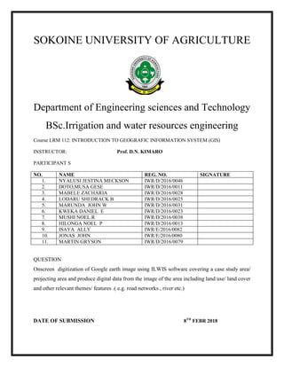 SOKOINE UNIVERSITY OF AGRICULTURE
Department of Engineering sciences and Technology
BSc.Irrigation and water resources engineering
Course LRM 112: INTRODUCTION TO GEOGRAFIC INFORMATION SYSTEM (GIS)
INSTRUCTOR: Prof. D.N. KIMARO
PARTICIPANT S
NO. NAME REG. NO. SIGNATURE
1. NYALUSI JESTINA MECKSON IWR/D/2016/0046
2. DOTO,MUSA GESE IWR/D/2016/0011
3. MABELE ZACHARIA IWR/D/2016/0028
4. LODARU SHEDRACK B IWR/D/2016/0025
5. MARUNDA JOHN W IWR/D/2016/0031
6. KWEKA DANIEL E IWR/D/2016/0023
7. MUSHI NOEL R IWR/D/2016/0038
8. HILONGA NOEL P IWR/D/2016/0013
9. ISAYA ALLY IWR/E/2016/0082
10. JONAS JOHN IWR/E/2016/0080
11. MARTIN GRYSON IWR/D/2016/0079
QUESTION
Onscreen digitization of Google earth image using ILWIS software covering a case study area/
projecting area and produce digital data from the image of the area including land use/ land cover
and other relevant themes/ features .( e.g. road networks , river etc.)
DATE OF SUBMISSION 8TH
FEBR 2018
 