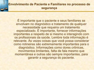 Envolvimento de Paciente e Familiares no processo de
                    segurança



      É importante que o paciente e seus familiares se
     envolvam no diagnóstico e tratamento de qualquer
          necessidade que requeira um tratamento
     especializado. É importante, fornecer informações
   importantes a respeito de si mesmo e interagindo com
    os profissionais da saúde. Lembre toda informação é
   relevante. Às vezes coisas que você possa considerar
   como rotineiras são extremamente importantes para o
       diagnóstico. Informações como dores crônicas,
       movimentos limitantes, falta de fala mesmo que
    momentânea e outras são sempre importantes, para
              garantir a segurança do paciente.
 