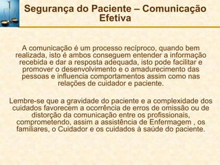 Segurança do Paciente – Comunicação
                  Efetiva

   A comunicação é um processo recíproco, quando bem
 realizada, isto é ambos conseguem entender a informação
  recebida e dar a resposta adequada, isto pode facilitar e
   promover o desenvolvimento e o amadurecimento das
   pessoas e influencia comportamentos assim como nas
               relações de cuidador e paciente.

Lembre-se que a gravidade do paciente e a complexidade dos
 cuidados favorecem a ocorrência de erros de omissão ou de
       distorção da comunicação entre os profissionais,
  comprometendo, assim a assistência de Enfermagem , os
  familiares, o Cuidador e os cuidados à saúde do paciente.
 