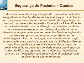 Segurança do Paciente – Quedas

 É de suma importância a prevenção de queda dos pacientes
em qualquer ambiente, daí se faz necessário que os familiares
e o próprio paciente tenham conhecimento da implantação do
protocolo de prevenção de quedas. Este inclui:- A identificação
 de pacientes de risco com a utilização de pulseiras de alerta,
   normalmente amarelas ou vermelhas;- A grade da cama
elevada, acompanhante sempre presente;- Movimentações do
     paciente sempre acompanhada por profissionais de
 enfermagem.;- Uso de medicação com cautela e informação
sobre sonolência e perda de capacidade de vigilância;- Uso de
    sapatilhas antiderrapantes entre outros.Neste grupo de
 prevenção estão os pacientes de idade menor que 5 anos ou
  maior que 65 anos, agitados, com problemas neurológicos,
  com uso de medicações com efeito colateral,pacientes com
                problemas visuais entre outros.
 