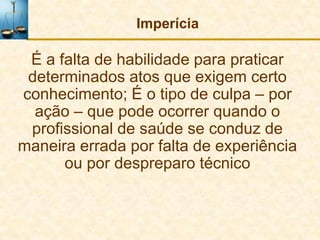 Imperícia

 É a falta de habilidade para praticar
 determinados atos que exigem certo
conhecimento; É o tipo de culpa – por
  ação – que pode ocorrer quando o
 profissional de saúde se conduz de
maneira errada por falta de experiência
      ou por despreparo técnico
 