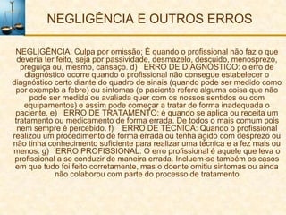 NEGLIGÊNCIA E OUTROS ERROS

 NEGLIGÊNCIA: Culpa por omissão; É quando o profissional não faz o que
  deveria ter feito, seja por passividade, desmazelo, descuido, menosprezo,
   preguiça ou, mesmo, cansaço. d) ERRO DE DIAGNÓSTICO: o erro de
    diagnóstico ocorre quando o profissional não consegue estabelecer o
diagnóstico certo diante do quadro de sinais (quando pode ser medido como
 por exemplo a febre) ou sintomas (o paciente refere alguma coisa que não
      pode ser medida ou avaliada quer com os nossos sentidos ou com
    equipamentos) e assim pode começar a tratar de forma inadequada o
 paciente. e) ERRO DE TRATAMENTO: é quando se aplica ou receita um
 tratamento ou medicamento de forma errada. De todos o mais comum pois
  nem sempre é percebido. f) ERRO DE TÉCNICA: Quando o profissional
realizou um procedimento de forma errada ou tenha agido com desprezo ou
não tinha conhecimento suficiente para realizar uma técnica e a fez mais ou
menos. g) ERRO PROFISSIONAL: O erro profissional é aquele que leva o
 profissional a se conduzir de maneira errada. Incluem-se também os casos
 em que tudo foi feito corretamente, mas o doente omitiu sintomas ou ainda
             não colaborou com parte do processo de tratamento
 