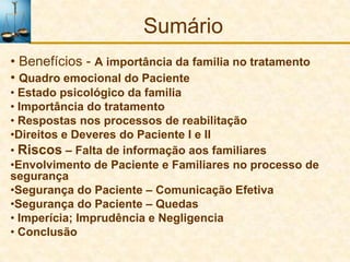 Sumário
• Benefícios - A importância da familia no tratamento
• Quadro emocional do Paciente
• Estado psicológico da familia
• Importância do tratamento
• Respostas nos processos de reabilitação
•Direitos e Deveres do Paciente I e II
• Riscos – Falta de informação aos familiares
•Envolvimento de Paciente e Familiares no processo de
segurança
•Segurança do Paciente – Comunicação Efetiva
•Segurança do Paciente – Quedas
• Imperícia; Imprudência e Negligencia
• Conclusão
 