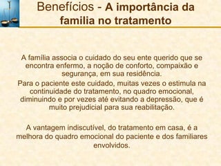Benefícios - A importância da
            familia no tratamento


 A família associa o cuidado do seu ente querido que se
   encontra enfermo, a noção de conforto, compaixão e
              segurança, em sua residência.
Para o paciente este cuidado, muitas vezes o estimula na
    continuidade do tratamento, no quadro emocional,
 diminuindo e por vezes até evitando a depressão, que é
          muito prejudicial para sua reabilitação.

  A vantagem indiscutível, do tratamento em casa, é a
melhora do quadro emocional do paciente e dos familiares
                      envolvidos.
 
