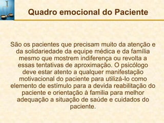 Quadro emocional do Paciente


São os pacientes que precisam muito da atenção e
  da solidariedade da equipe médica e da família
   mesmo que mostrem indiferença ou revolta a
   essas tentativas de aproximação. O psicólogo
    deve estar atento a qualquer manifestação
   motivacional do paciente para utilizá-Io como
elemento de estímulo para a devida reabilitação do
    paciente e orientação à familia para melhor
  adequação a situação de saúde e cuidados do
                     paciente.
 