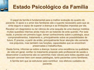 Estado Psicológico da Família

     O papel da família é fundamental para a melhor evolução do quadro do
paciente. O apoio e o amor dos familiares são o suporte necessário para que se
  sinta seguro e capaz de superar a doença e as limitações impostas por ela.
Receber um diagnóstico ou ter ciência de uma sequela de uma doença mobiliza
 muitas questões internas ainda mais em se tratando de ente querido. Por esta
razão, é preciso em primeiro lugar, tomar conhecimento sobre a patologia, seus
  comprometimentos, tratamento e, principalmente sobre as possibilidades de
 futuro. É preciso, a partir de então, principalmente focar atenção não somente
    nos prejuízos, mas também nas funções, capacidades que se encontram
                            preservadas e trabalha-lhas.
 Desta forma, informar-se sobre a doença, buscar uma excelência na qualidade
 de vida em geral, confiar no tratamento proposto pelo profissional de saúde e
desenvolver a autonomia são os caminhos mais viáveis para todos aqueles que
 buscam conviver bem com essas patologias, tanto pacientes como familiares.
    A família tem que se estruturar para contribuir nos efetivos cuidados do
                                      paciente.

.
 