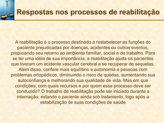 Respostas nos processos de reabilitação


  A reabilitação é o processo destinado a restabelecer as funções do
   paciente prejudicadas por doenças, acidentes ou outros eventos,
propiciando seu retorno ao ambiente familiar, social e de trabalho. Para
 se ter uma idéia de sua importância, a reabilitação ajuda os pacientes
que tiveram um acidente vascular cerebral a se recuperar de sequelas.
    Além disso, confere mais equilíbrio e autonomia a pessoas com
problemas ortopédicos, diminuindo o risco de quedas, aumentando sua
    autoconfiança e melhorando sua qualidade de vida. Mas em que
  condições, com quais recursos e por quem esse processo deve ser
   conduzido? O trabalho de reabilitação pode ser iniciado durante a
   internação, estando o paciente ainda sob tratamento, logo após a
               estabilização de suas condições de saúde
 