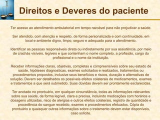 Direitos e Deveres do paciente
Ter acesso ao atendimento ambulatorial em tempo razoável para não prejudicar a saúde.

 Ser atendido, com atenção e respeito, de forma personalizada e com continuidade, em
         local e ambiente digno, limpo, seguro e adequado para o atendimento.

Identificar as pessoas responsáveis direta ou indiretamente por sua assistência, por meio
  de crachás visíveis, legíveis e que contenham o nome completo, a profissão, cargo do
                            profissional e o nome da instituição.

Receber informações claras, objetivas, completas e compreensíveis sobre seu estado de
      saúde, hipóteses diagnosticas, exames solicitados e realizados, tratamentos ou
 procedimentos propostos, inclusive seus benefícios e riscos, duração e alternativas de
solução. Devem ser detalhados os possíveis efeitos colaterais de medicamentos, exames
e tratamentos a que será submetido. Suas dúvidas devem ser prontamente esclarecidas.

 Ter anotado no prontuário, em qualquer circunstância, todas as informações relevantes
sobre sua saúde, de forma legível, clara e precisa, incluindo medicações com horários e
dosagens utilizadas, risco de alergias e outros efeitos colaterais, registro de quantidade e
     procedência do sangue recebido, exames e procedimentos efetuados. Cópia do
 prontuário e quaisquer outras informações sobre o tratamento devem estar disponíveis,
                                       caso solicite.
 