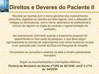 Direitos e Deveres do Paciente II
    Receber as receitas com o nome genérico dos medicamentos
 prescritos, digitadas ou escritas em letra legível, sem a utilização de
  códigos ou abreviaturas, com o nome, assinatura do profissional e
    número de registro no órgão de controle e regulamentação da
                                profissão.

      Ser previamente informado quando o tratamento proposto for
       experimental ou fizer parte de pesquisa, o que deve seguir
rigorosamente as normas de experimentos com seres humanos no país
     e ser aprovada pelo Comitê de Ética em Pesquisa do hospital.

  Comparecer as consultas e exames na data e horário previamente
                            marcados.

          Seguir as recomendações e orientações médicas.
 Portaria do Ministério da Saúde nº1286 de 26/10/93- art.8º e nº74
                           de 04/05/94
 