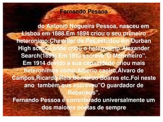 Fernando Pessoa Fernan do Antonio Nogueira Pessoa, nasceu em Lisboa em 1888.Em 1894 criou o seu primeiro heteronimo:Chevalier de Pas,estudou em Durban High school,onde criou o heteronimo:Alexander Search(1899).Em 1913 escreve''O Marinheiro''. Em 1914 devido a sua capacidade criou mais heteronimos como:Alberto caeiro,Álvaro de Campos,Ricardo Reis,Bernardo Soares etc.Foi neste ano  também que escreveu''O guardador de Rebanhos''. Fernando Pessoa é considerado universalmente um dos maiores poetas de sempre 