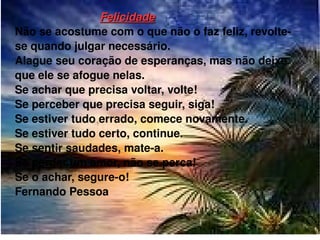 Felicidade Não se acostume com o que não o faz feliz, revolte-se quando julgar necessário. Alague seu coração de esperanças, mas não deixe que ele se afogue nelas. Se achar que precisa voltar, volte! Se perceber que precisa seguir, siga! Se estiver tudo errado, comece novamente. Se estiver tudo certo, continue. Se sentir saudades, mate-a. Se perder um amor, não se perca! Se o achar, segure-o! Fernando Pessoa 