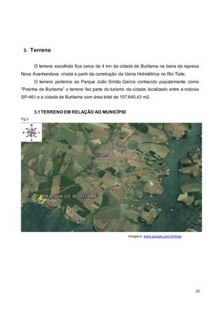 10
3. Terreno
O terreno escolhido fica cerca de 4 km da cidade de Buritama na beira da represa
Nova Avanhandava criada a partir da construção da Usina Hidrelétrica no Rio Tiete.
O terreno pertence ao Parque João Simão Garcia conhecido popularmente como
“Prainha de Buritama” o terreno faz parte do turismo da cidade, localizado entre a rodovia
SP-461 e a cidade de Buritama com área total de 157.640,43 m2.
3.1TERRENO EM RELAÇÃO AO MUNICÍPIO
Fig 3
Imagens: www.google.com.br/map
 