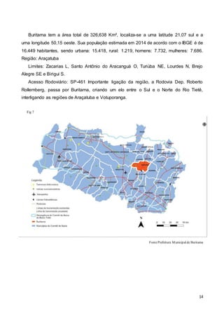 14
Buritama tem a área total de 326,638 Km², localiza-se a uma latitude 21,07 sul e a
uma longitude 50,15 oeste. Sua população estimada em 2014 de acordo com o IBGE é de
16.449 habitantes, sendo urbana: 15.418, rural: 1.219, homens: 7.732, mulheres: 7.686.
Região: Araçatuba
Limites: Zacarias L, Santo Antônio do Aracanguá O, Turiúba NE, Lourdes N, Brejo
Alegre SE e Birigui S.
Acesso Rodoviário: SP-461 Importante ligação da região, a Rodovia Dep. Roberto
Rollemberg, passa por Buritama, criando um elo entre o Sul e o Norte do Rio Tietê,
interligando as regiões de Araçatuba e Votuporanga.
Fig 7
FontePrefeitura Municipalde Buritama
 