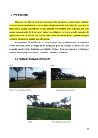 15
5. PRÉ PROJETO
O parque nos últimos anos tem chamado muito atenção por suas belezas naturais,
mais ao mesmo tempo existe uma escassez de planejamento e manutenção para que se
torne para o usuário um ambiente de boa conduta e de conforto total. O parque tem uma
grande concentração de área verde, nativa e revitalizada, com uma grande extensão de
agua e isso atrai os turistas nos dias de calor, mais ao mesmo tempo o parque não tem
estrutura para grande público que o frequenta.
A importância da revitalização do parque é para trazer melhorias para os usuários e
o meio ambiente, coma a criação de um playground para as crianças e a criação de uma
pousada o acolhimento dos turista das cidades vizinhas, área para esportes, revitalização
da área de camping, restaurantes, banheiros, mobiliário urbano etc.
5.1 PONTOS POSITIVOS: NATUREZA
Fig 8 Fig 9
Arquivo Pessoal: Orla do rio Tiete Arquivo Pessoal: Área verde
Fig 10 Arquivo Pessoal: Área verde
 