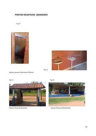 16
PONTOS NEGATIVOS: ABANDONO
Fig 11
Fig 12
Arquivo pessoal: Banheiros Públicos
Fig 13 Fig 14
Arquivo Pessoal:Quiosque Arquivo Pessoal:Restaurante
 
