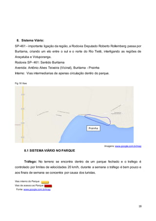 18
8. Sistema Viário:
SP-461 - importante ligação da região, a Rodovia Deputado Roberto Rollemberg passa por
Buritama, criando um elo entre o sul e o norte do Rio Tietê, interligando as regiões de
Araçatuba e Votuporanga.
Rodovia SP- 461: Sentido Buritama
Avenida: Antônio Alves Teixeira (Vicinal), Buritama - Prainha
Interno: Vias intermediarias de apenas circulação dentro do parque.
Fig 16 Vias
Imagens: www.google.com.br/map
8.1 SISTEMA VIÁRIO NO PARQUE
Tráfego: No terreno se encontra dentro de um parque fechado e o trafego é
controlado por limites de velocidades 20 km/h, durante a semana o tráfego é bem pouco e
aos finais de semana se concentra por causa dos turistas.
Vias interno do Parque
Vias de acesso ao Parque
Fonte: www.google.com.br/map
Prainha
 