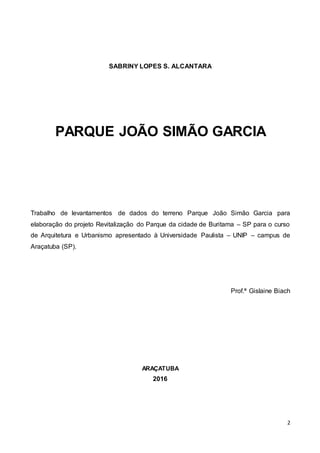 2
SABRINY LOPES S. ALCANTARA
PARQUE JOÃO SIMÃO GARCIA
Trabalho de levantamentos de dados do terreno Parque João Simão Garcia para
elaboração do projeto Revitalização do Parque da cidade de Buritama – SP para o curso
de Arquitetura e Urbanismo apresentado à Universidade Paulista – UNIP – campus de
Araçatuba (SP).
Prof.ª Gislaine Biach
ARAÇATUBA
2016
 