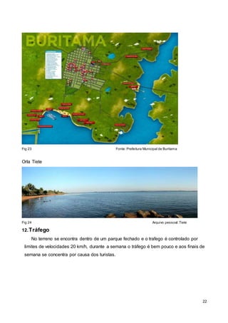 22
Fig 23 Fonte: Prefeitura Municipal de Buritama
Orla Tiete
Fig 24 Arquivo pessoal:Tiete
12.Tráfego
No terreno se encontra dentro de um parque fechado e o trafego é controlado por
limites de velocidades 20 km/h, durante a semana o tráfego é bem pouco e aos finais de
semana se concentra por causa dos turistas.
 