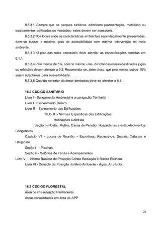 25
8.5.3.1 Sempre que os parques turísticos admitirem pavimentação, mobiliário ou
equipamentos edificados ou montados, estes devem ser acessíveis.
8.5.3.2 Nos locais onde as características ambientais sejam legalmente preservadas,
deve-se buscar o máximo grau de acessibilidade com mínima intervenção no meio
ambiente.
8.5.3.3 O piso das rotas acessíveis deve atender as especificações contidas em
6.1.1.
8.5.3.4 Pelo menos de 5%, com no mínimo uma, do total das mesas destinadas jogos
ou refeições devem atender a 9.3. Recomenda-se, além disso, que pelo menos outros 10%
sejam adaptáveis para acessibilidade.
8.5.3.5 Quando se tratar da áreas tombadas deve-se atender a 8.1.
16.2 CÓDIGO SANITÁRIO
Livro I - Saneamento Ambiental e organização Territorial
Livro II - Saneamento Básico
Livro III - Saneamento das Edificações
Título III - Normas Específicas das Edificações.
Habitações Coletivas
Seção I - Hotéis, Motéis, Casas de Pensão, Hospedarias e estabelecimentos
Congêneres
Capítulo VII - Locais de Reunião – Esportivos, Recreativos, Sociais, Culturais e
Religiosos.
Seção I - Piscinas
Seção II - Colônias de Férias e Acampamentos
Livro V - Norma Básicas de Proteção Contra Radiação e Riscos Elétricos
Livro VI - Controle da Poluição do Meio Ambiente - Água, Ar e Solo
16.3 CÓDIGO FLORESTAL
Área de Preservação Permanente
Áreas consolidadas em área de APP
 