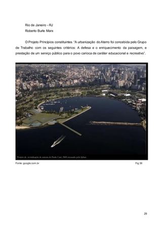 29
Rio de Janeiro - RJ
Roberto Burle Marx
O Projeto Princípios constituintes “A urbanização do Aterro foi concebida pelo Grupo
de Trabalho com os seguintes critérios: A defesa e o enriquecimento da paisagem, e
prestação de um serviço público para o povo carioca de caráter educacional e recreativo”.
Fonte: google.com.br Fig 36
 