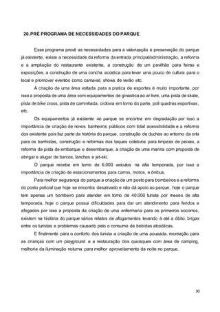 30
20.PRÉ PROGRAMA DE NECESSIDADES DO PARQUE
Esse programa prevê as necessidades para a valorização e preservação do parque
já existente, existe a necessidade da reforma da entrada principal/administração, a reforma
e a ampliação do restaurante existente, a construção de um pavilhão para feiras e
exposições, a construção de uma concha acústica para levar uma pouco de cultura para o
local e promover eventos como carnaval, shows de verão etc.
A criação de uma área voltada para a pratica de esportes é muito importante, por
isso a proposta de uma área com equipamentos de ginastica ao ar livre, uma pista de skate,
pista de bike cross, pista de caminhada, ciclovia em torno do parte, poli quadras esportivas,
etc.
Os equipamentos já existente no parque se encontra em degradação por isso a
importância de criação de novos banheiros públicos com total acessibilidade e a reforma
dos existente pois faz parte da história do parque, construção de duchas ao entorno da orla
para os banhistas, construção e reformas dos taques coletivos para limpeza de peixes, a
reforma da pista de embarque e desembarque, a criação de uma marina com proposta de
abrigar e alugar de barcos, lanchas e jet-ski.
O parque recebe em torno de 6.000 veículos na alta temporada, por isso a
importância de criação de estacionamentos para carros, motos, e ônibus.
Para melhor segurança do parque a criação de um posto para bombeiros e a reforma
do posto policial que hoje se encontra desativado e não dá apoio ao parque, hoje o parque
tem apenas um bombeiro para atender em torno de 40.000 turista por meses de alta
temporada, hoje o parque possui dificuldades para dar um atendimento para feridos e
afogados por isso a proposta da criação de uma enfermaria para os primeiros socorros,
existem na história do parque vários relatos de afogamentos levando à até a óbito, brigas
entre os turistas e problemas causado pelo o consumo de bebidas alcoólicas.
E finalmente para o conforto dos turista a criação de uma pousada, recreação para
as crianças com um playground e a restauração dos quiosques com área de camping,
melhoria da iluminação noturna para melhor aproveitamento da noite no parque.
 