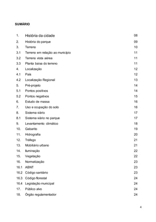 4
SUMÁRIO
1. História da cidade 08
2. História do parque 09
3. Terreno 10
3.1 Terreno em relação ao município 11
3.2 Terreno vista aérea 11
3.3 Planta baixa do terreno 11
4. Localização 12
4.1 País 12
4.2 Localização Regional 13
5. Pré-projeto 14
5.1 Pontos positivos 14
5.2 Pontos negativos 15
6. Estudo de massa 16
7. Uso e ocupação do solo 16
8. Sistema viário 17
8.1 Sistema viário no parque 17
9. Levantamento climático 18
10. Gabarito 19
11. Hidrografia 20
12. Tráfego 21
13. Mobiliário urbano 21
14. Iluminação 22
15. Vegetação 22
16. Normatização 23
16.1 ABNT 23
16.2 Código sanitário 23
16.3 Código florestal 24
16.4 Legislação municipal 24
17. Público alvo 24
18. Órgão regulamentador 24
 