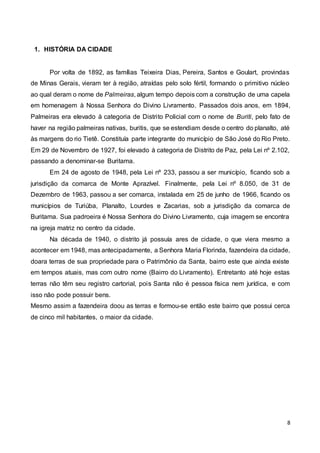 8
1. HISTÓRIA DA CIDADE
Por volta de 1892, as famílias Teixeira Dias, Pereira, Santos e Goulart, provindas
de Minas Gerais, vieram ter à região, atraídas pelo solo fértil, formando o primitivo núcleo
ao qual deram o nome de Palmeiras, algum tempo depois com a construção de uma capela
em homenagem à Nossa Senhora do Divino Livramento. Passados dois anos, em 1894,
Palmeiras era elevado à categoria de Distrito Policial com o nome de Buriti, pelo fato de
haver na região palmeiras nativas, buritis, que se estendiam desde o centro do planalto, até
às margens do rio Tietê. Constituía parte integrante do município de São José do Rio Preto.
Em 29 de Novembro de 1927, foi elevado à categoria de Distrito de Paz, pela Lei nº 2.102,
passando a denominar-se Buritama.
Em 24 de agosto de 1948, pela Lei nº 233, passou a ser município, ficando sob a
jurisdição da comarca de Monte Aprazível. Finalmente, pela Lei nº 8.050, de 31 de
Dezembro de 1963, passou a ser comarca, instalada em 25 de junho de 1966, ficando os
municípios de Turiúba, Planalto, Lourdes e Zacarias, sob a jurisdição da comarca de
Buritama. Sua padroeira é Nossa Senhora do Divino Livramento, cuja imagem se encontra
na igreja matriz no centro da cidade.
Na década de 1940, o distrito já possuía ares de cidade, o que viera mesmo a
acontecer em 1948, mas antecipadamente, a Senhora Maria Florinda, fazendeira da cidade,
doara terras de sua propriedade para o Patrimônio da Santa, bairro este que ainda existe
em tempos atuais, mas com outro nome (Bairro do Livramento). Entretanto até hoje estas
terras não têm seu registro cartorial, pois Santa não é pessoa física nem jurídica, e com
isso não pode possuir bens.
Mesmo assim a fazendeira doou as terras e formou-se então este bairro que possui cerca
de cinco mil habitantes, o maior da cidade.
 