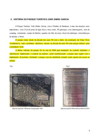 9
2. HISTÓRIA DO PARQUE TURÍSTICO JOÃO SIMÃO GARCIA
O Parque Turístico João Simão Garcia, com a Prainha de Buritama é uma das atrações mais
importantes, com 2 km de praia de água doce e área verde, 88 quiosques com churrasqueira, área de
camping, restaurante, campo de futebol, quadras de vôlei de areia e local de embarque e desembarque
de lanchas e botes.
O parque existe desde da década dos anos 80 com o início da construção da Usina Nova
Avanhandava, mais a prefeitura oficializou mesmo na década dos anos 90 como parque turístico para
a população local.
A última reforma do parque foi no ano de 2004 para instalação de controle eletrônico e
oficialmente implantando o controle de usuários, assim transformando o parque mais seguro com a
implantação de portaria e fechando o parque com um alambrado tornado assim apenas um acesso ao
parque.
Fig1 Fig 2
Arquivo pessoal :Placa de inauguração 1991 Arquivo pesoal:Placa ultima reforma 2 001
 
