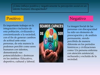 ¿Cómo influye positiva y negativamente la percepción social en un
        talento humano discapacitado?



  Positivo                                                Negativo
Es importante trabajar en la                            La imagen Social de las
integración e inclusión de                              personas con discapacidad
esta población, civilizando y                           ha sido un elemento de
concientizando a la sociedad,                           preocupación y de análisis
con el fin de generar cambios                           permanente, siendo
de actitud ante estas                                   percibida de manera
personas, de esta manera la                             diferente en los períodos
podemos percibir como seres                             históricos y civilizaciones
humanos con talentos,                                   como: Un persona enferma
demostrando sus                                         con atención asistencial,
potencialidades y destrezas                             rechazada y excluida de la
en los ámbitos: Educativo,                              sociedad.
deportivo, cultural y laboral.
 