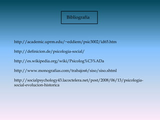 Bibliografía




http://academic.uprm.edu/~eddiem/psic3002/id65.htm

http://definicion.de/psicologia-social/

http://es.wikipedia.org/wiki/Psicolog%C3%ADa

http://www.monografias.com/trabajos6/siso/siso.shtml

http://socialpsychology43.lacoctelera.net/post/2008/06/13/psicologia-
social-evolucion-historica
 