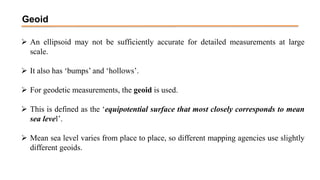 Geoid
 An ellipsoid may not be sufficiently accurate for detailed measurements at large
scale.
 It also has ‘bumps’ and ‘hollows’.
 For geodetic measurements, the geoid is used.
 This is defined as the ‘equipotential surface that most closely corresponds to mean
sea level’.
 Mean sea level varies from place to place, so different mapping agencies use slightly
different geoids.
 