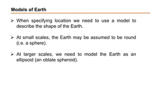 Models of Earth
 When specifying location we need to use a model to
describe the shape of the Earth.
 At small scales, the Earth may be assumed to be round
(i.e. a sphere).
 At larger scales, we need to model the Earth as an
ellipsoid (an oblate spheroid).
 
