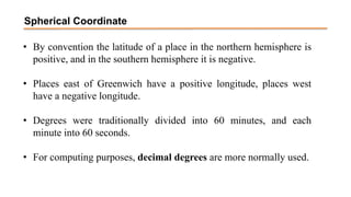 Spherical Coordinate
• By convention the latitude of a place in the northern hemisphere is
positive, and in the southern hemisphere it is negative.
• Places east of Greenwich have a positive longitude, places west
have a negative longitude.
• Degrees were traditionally divided into 60 minutes, and each
minute into 60 seconds.
• For computing purposes, decimal degrees are more normally used.
 