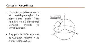 Cartesian Coordinate
• Geodetic coordinates are a
bit unwieldy/complex for
observations made from
satellites, so a 3-dimenional
Cartesian system is
sometimes used.
• Any point in 3-D space can
be expressed relative to the
3 axes (using X,Y,Z).
 