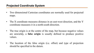 Projected Coordinate System
• Two dimensional Cartesian coordinates are normally used for projected
maps.
• The X coordinate measures distance in an east-west direction, and the Y
coordinate measures it in a north-south direction.
• The true origin is at the centre of the map, but because negative values
are unwieldy, a false origin is usually defined to produce positive
values.
• The location of the false origin (i.e. offset) and type of projection
should be specified in the datum.
 