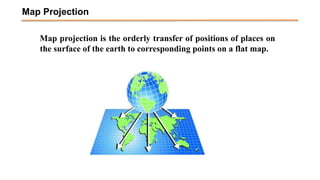 Map projection is the orderly transfer of positions of places on
the surface of the earth to corresponding points on a flat map.
Map Projection
 