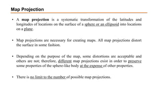 Map Projection
• A map projection is a systematic transformation of the latitudes and
longitudes of locations on the surface of a sphere or an ellipsoid into locations
on a plane.
• Map projections are necessary for creating maps. All map projections distort
the surface in some fashion.
• Depending on the purpose of the map, some distortions are acceptable and
others are not; therefore, different map projections exist in order to preserve
some properties of the sphere-like body at the expense of other properties.
• There is no limit to the number of possible map projections.
 