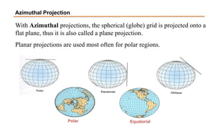 With Azimuthal projections, the spherical (globe) grid is projected onto a
flat plane, thus it is also called a plane projection.
Planar projections are used most often for polar regions.
Polar Equatorial
Azimuthal Projection
 