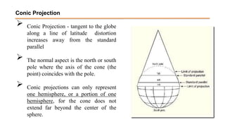  Conic Projection - tangent to the globe
along a line of latitude distortion
increases away from the standard
parallel
 The normal aspect is the north or south
pole where the axis of the cone (the
point) coincides with the pole.
 Conic projections can only represent
one hemisphere, or a portion of one
hemisphere, for the cone does not
extend far beyond the center of the
sphere.
Conic Projection
 