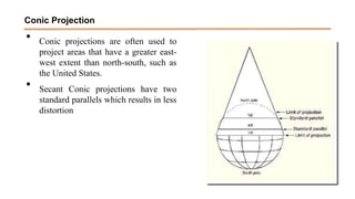 • Conic projections are often used to
project areas that have a greater east-
west extent than north-south, such as
the United States.
• Secant Conic projections have two
standard parallels which results in less
distortion
Conic Projection
 