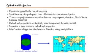 • Equator is typically the line of tangency
• Meridians are of equal space, lines of latitude increases toward poles
• Transverse projections use meridian lines as tangent point, therefore, North/South
lines are preserved
• Cylindrical projections are typically used to represent the entire world.
• Mercator is most common cylindrical projection
• It is Conformal type and displays true direction along straight lines
Cylindrical Projection
 