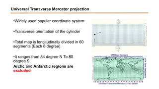 Universal Transverse Mercator projection
•Widely used popular coordinate system
•Transverse orientation of the cylinder
•Total map is longitudinally divided in 60
segments (Each 6 degree)
•It ranges from 84 degree N To 80
degree S.
Arctic and Antarctic regions are
excluded
 