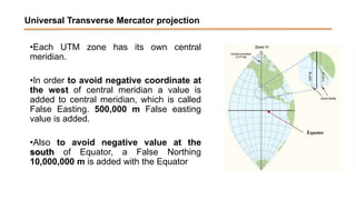 Universal Transverse Mercator projection
•Each UTM zone has its own central
meridian.
•In order to avoid negative coordinate at
the west of central meridian a value is
added to central meridian, which is called
False Easting. 500,000 m False easting
value is added.
•Also to avoid negative value at the
south of Equator, a False Northing
10,000,000 m is added with the Equator
 