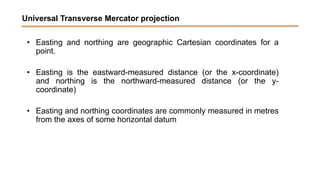 Universal Transverse Mercator projection
• Easting and northing are geographic Cartesian coordinates for a
point.
• Easting is the eastward-measured distance (or the x-coordinate)
and northing is the northward-measured distance (or the y-
coordinate)
• Easting and northing coordinates are commonly measured in metres
from the axes of some horizontal datum
 