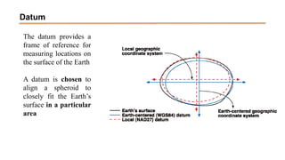 The datum provides a
frame of reference for
measuring locations on
the surface of the Earth
A datum is chosen to
align a spheroid to
closely fit the Earth’s
surface in a particular
area
Datum
 